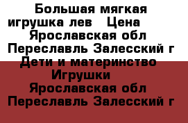 Большая мягкая игрушка лев › Цена ­ 600 - Ярославская обл., Переславль-Залесский г. Дети и материнство » Игрушки   . Ярославская обл.,Переславль-Залесский г.